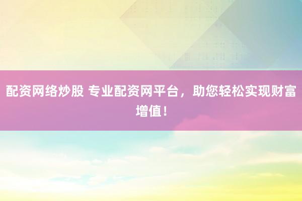 配资网络炒股 专业配资网平台，助您轻松实现财富增值！