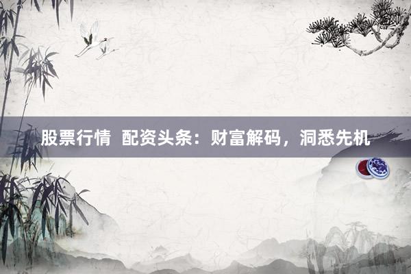 股票行情  配资头条：财富解码，洞悉先机