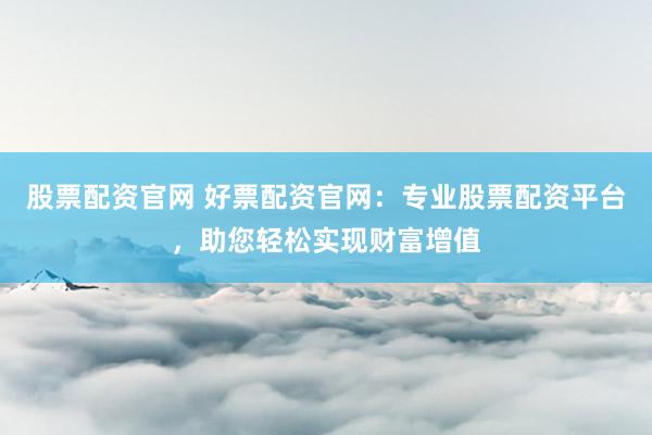 股票配资官网 好票配资官网：专业股票配资平台，助您轻松实现财富增值