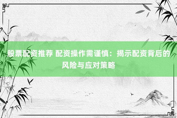 股票配资推荐 配资操作需谨慎：揭示配资背后的风险与应对策略