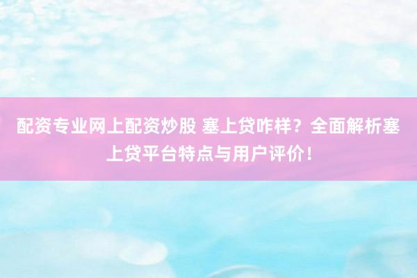 配资专业网上配资炒股 塞上贷咋样？全面解析塞上贷平台特点与用户评价！