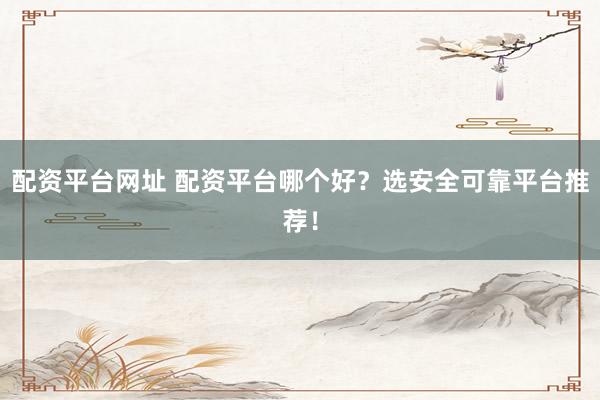 配资平台网址 配资平台哪个好？选安全可靠平台推荐！
