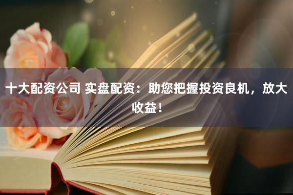 十大配资公司 实盘配资：助您把握投资良机，放大收益！
