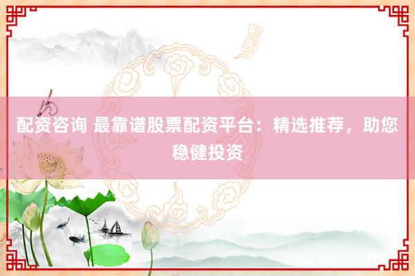 配资咨询 最靠谱股票配资平台：精选推荐，助您稳健投资