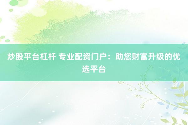 炒股平台杠杆 专业配资门户：助您财富升级的优选平台