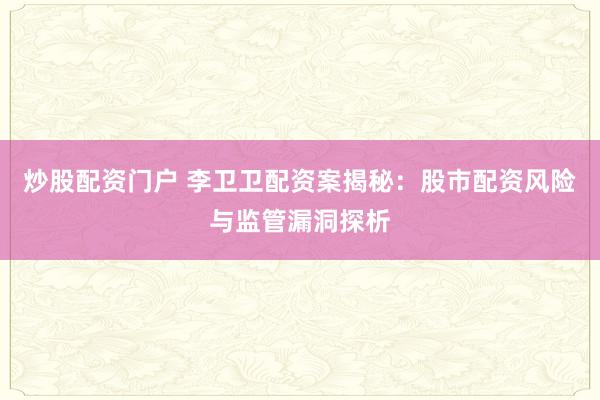 炒股配资门户 李卫卫配资案揭秘：股市配资风险与监管漏洞探析