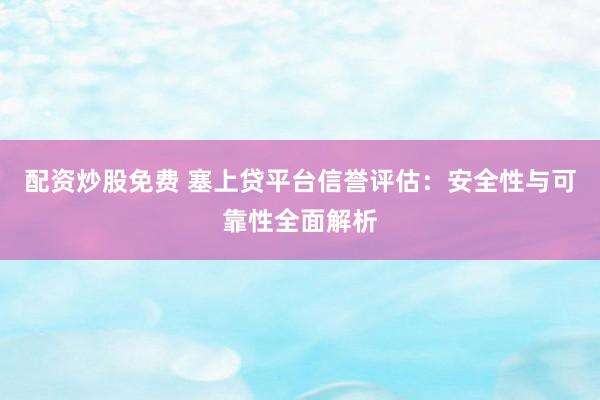 配资炒股免费 塞上贷平台信誉评估：安全性与可靠性全面解析
