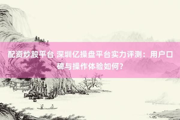 配资炒股平台 深圳亿操盘平台实力评测：用户口碑与操作体验如何？