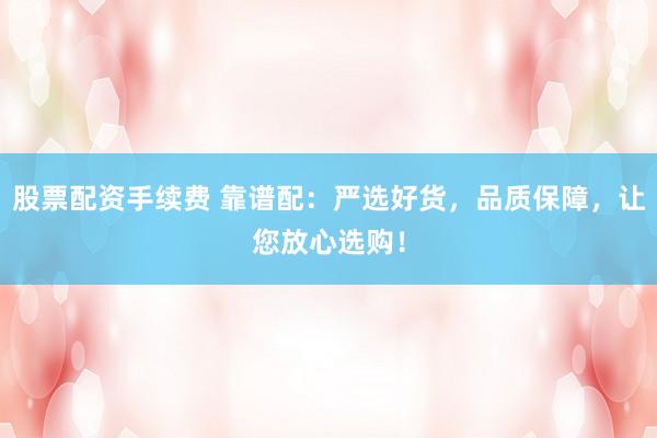 股票配资手续费 靠谱配：严选好货，品质保障，让您放心选购！