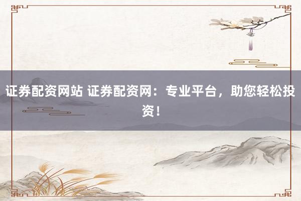 证券配资网站 证券配资网：专业平台，助您轻松投资！