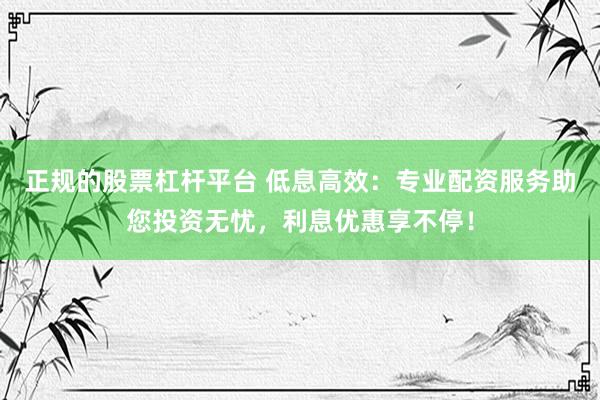 正规的股票杠杆平台 低息高效：专业配资服务助您投资无忧，利息优惠享不停！