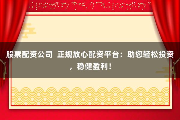 股票配资公司  正规放心配资平台：助您轻松投资，稳健盈利！