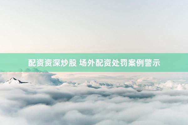 配资资深炒股 场外配资处罚案例警示
