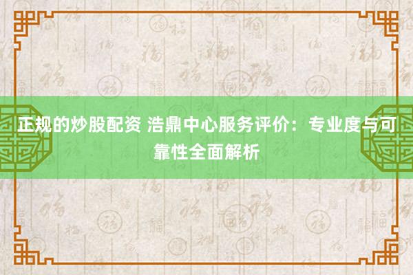 正规的炒股配资 浩鼎中心服务评价:专业度与可靠性全面解析