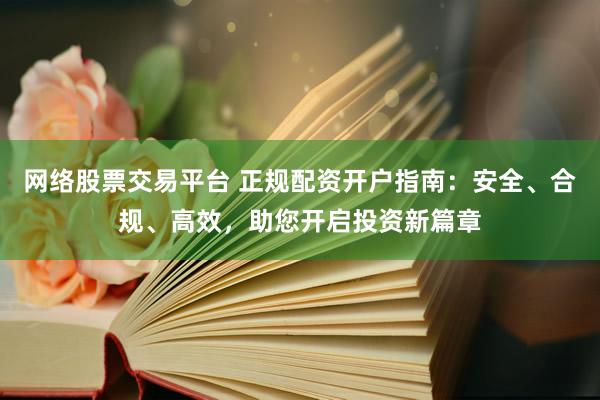 网络股票交易平台 正规配资开户指南：安全、合规、高效，助您开启投资新篇章