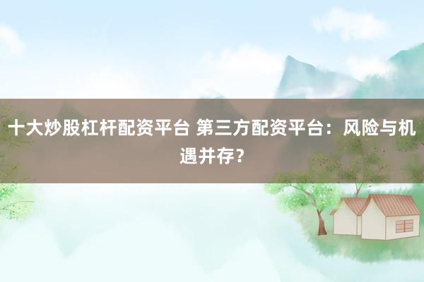 十大炒股杠杆配资平台 第三方配资平台：风险与机遇并存？