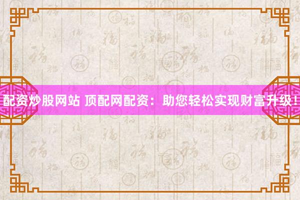 配资炒股网站 顶配网配资：助您轻松实现财富升级！