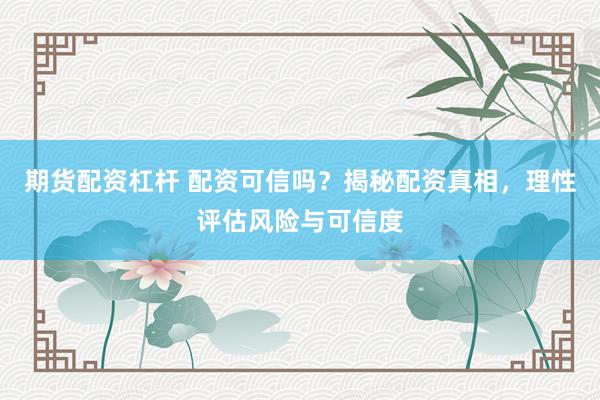 期货配资杠杆 配资可信吗？揭秘配资真相，理性评估风险与可信度