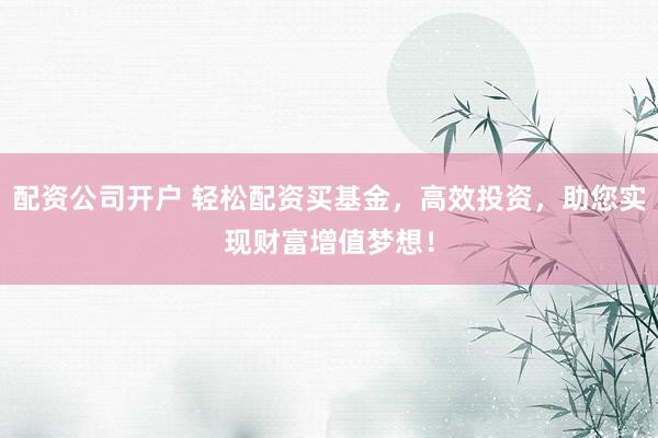 配资公司开户 轻松配资买基金，高效投资，助您实现财富增值梦想！