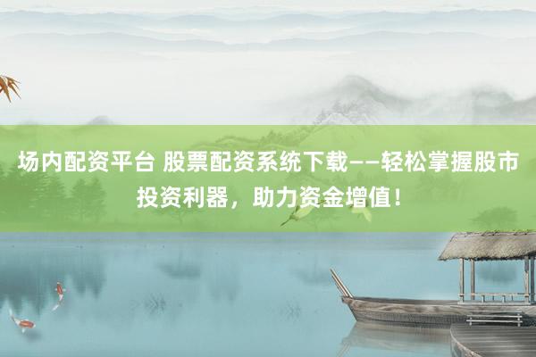 场内配资平台 股票配资系统下载——轻松掌握股市投资利器，助力资金增值！