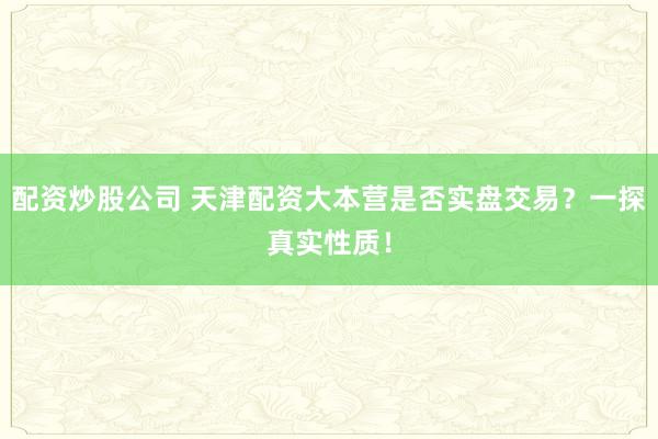 配资炒股公司 天津配资大本营是否实盘交易？一探真实性质！