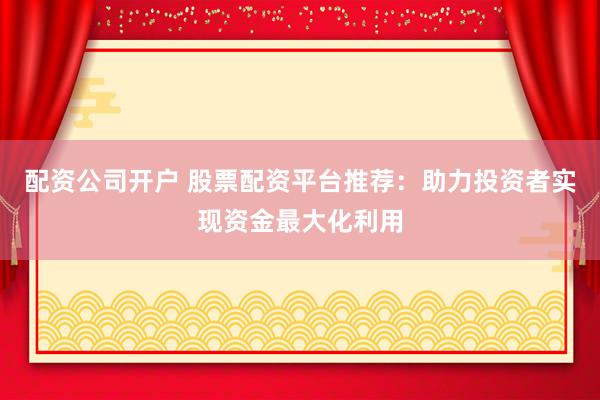 配资公司开户 股票配资平台推荐：助力投资者实现资金最大化利用