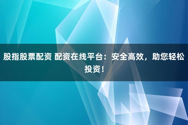 股指股票配资 配资在线平台：安全高效，助您轻松投资！