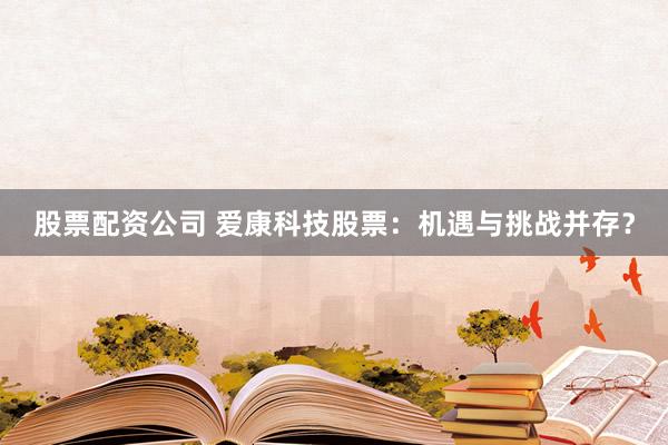 股票配资公司 爱康科技股票：机遇与挑战并存？