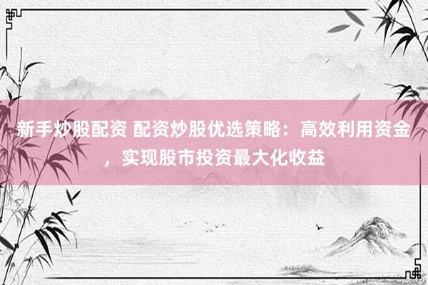 新手炒股配资 配资炒股优选策略：高效利用资金，实现股市投资最大化收益