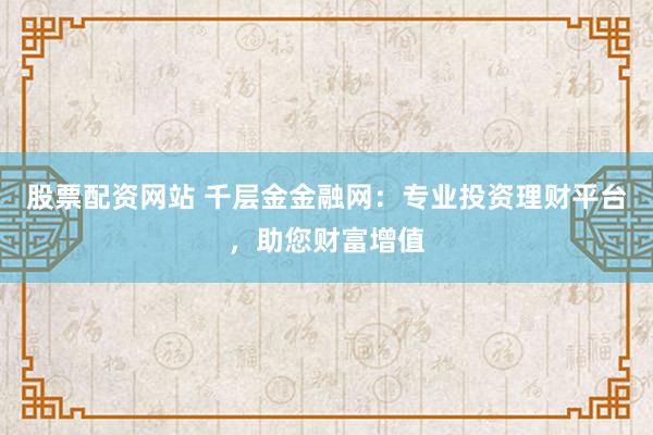 股票配资网站 千层金金融网：专业投资理财平台，助您财富增值