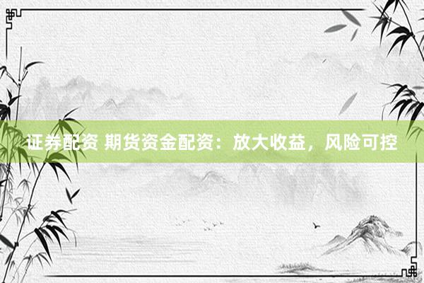 证券配资 期货资金配资：放大收益，风险可控