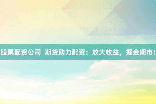 股票配资公司  期货助力配资：放大收益，掘金期市！
