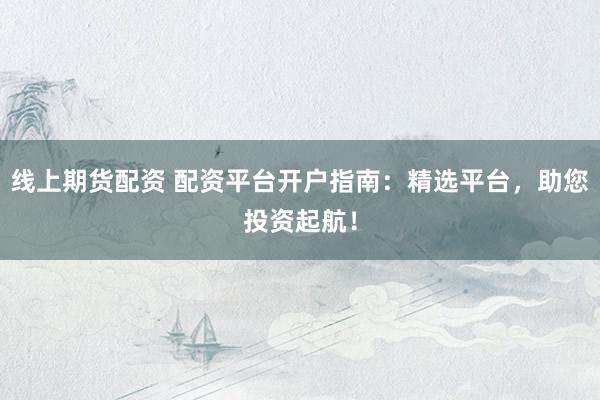 线上期货配资 配资平台开户指南：精选平台，助您投资起航！