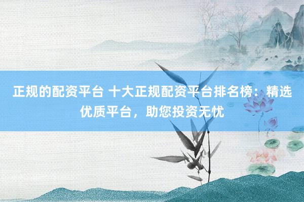 正规的配资平台 十大正规配资平台排名榜：精选优质平台，助您投资无忧