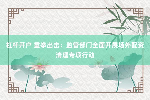 杠杆开户 重拳出击:监管部门全面开展场外配资清理专项行动