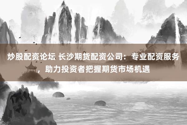 炒股配资论坛 长沙期货配资公司：专业配资服务，助力投资者把握期货市场机遇