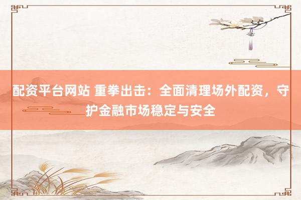 配资平台网站 重拳出击：全面清理场外配资，守护金融市场稳定与安全
